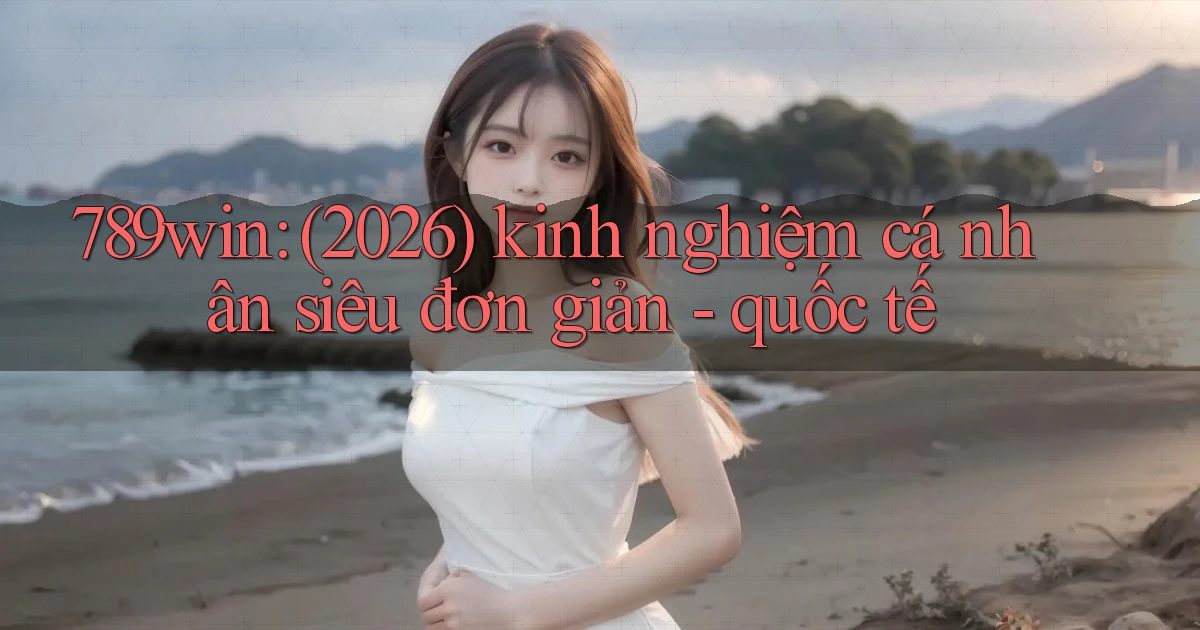 789win (2026) kinh nghiệm cá nhân siêu đơn giản   quốc tế