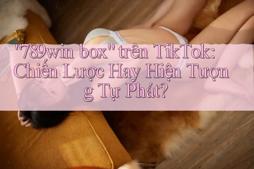 “789win box” trên TikTok: Chiến Lược Hay Hiện Tượng Tự Phát? “789win box” trên TikTok: Chiến Lược Hay Hiện Tượng Tự Phát?