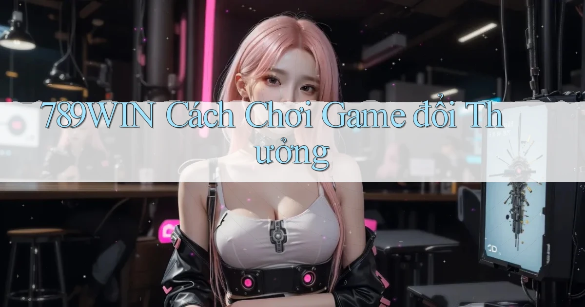 789win  cách chơi game đổi thưởng