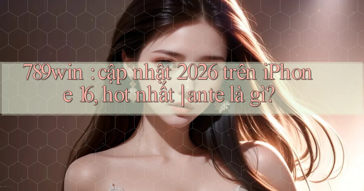 789win cập nhật 2026 trên iPhone 16, hot nhất ante là gì