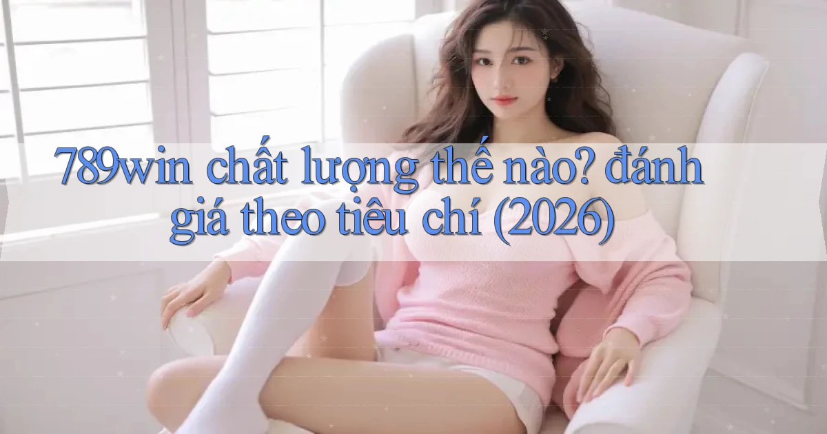 789win chất lượng thế nào đánh giá theo tiêu chí (2026)