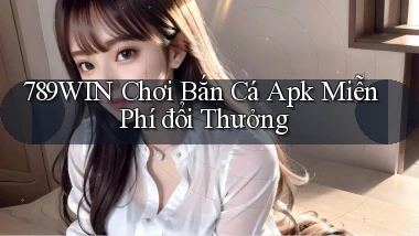 789win  chơi bắn cá apk miễn phí đổi thưởng