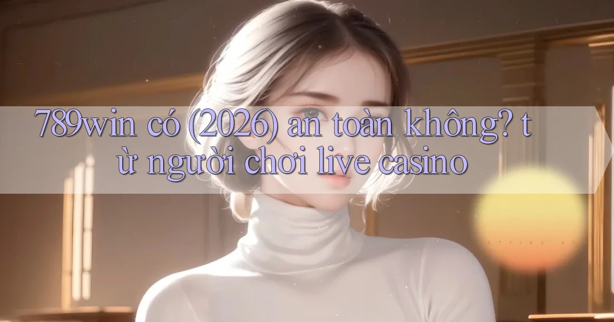 789win có (2026) an toàn không từ người chơi live casino