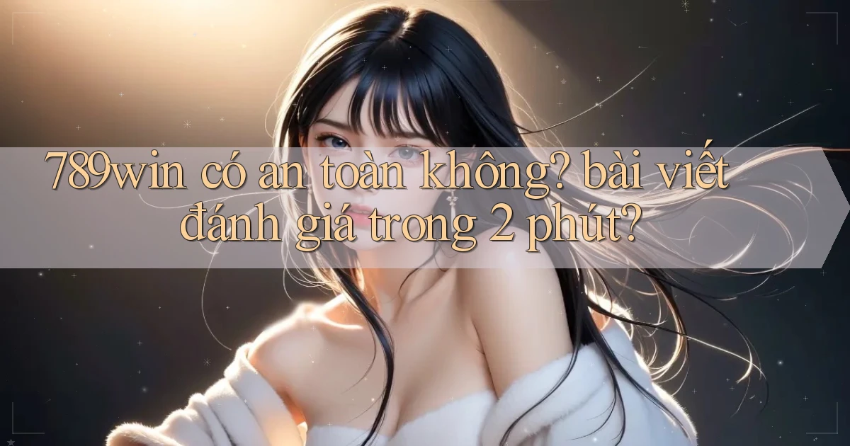 789win có an toàn không bài viết đánh giá trong 2 phút
