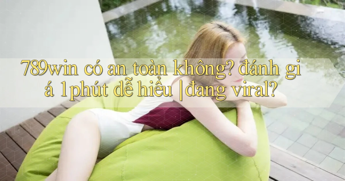 789win có an toàn không đánh giá 1 phút dễ hiểu đang viral