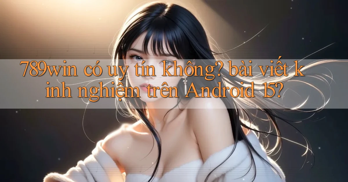 789win có uy tín không bài viết kinh nghiệm trên Android 15
