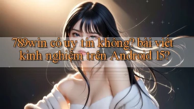 789win có uy tín không bài viết kinh nghiệm trên Android 15