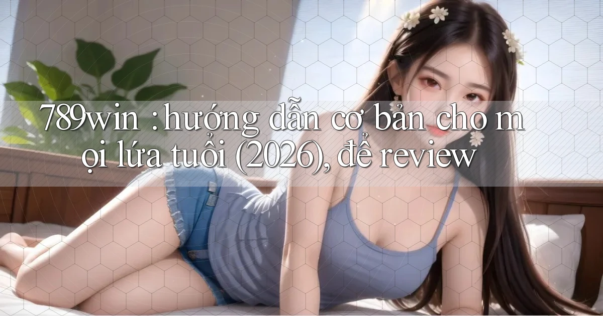 789win hướng dẫn cơ bản cho mọi lứa tuổi (2026), để review