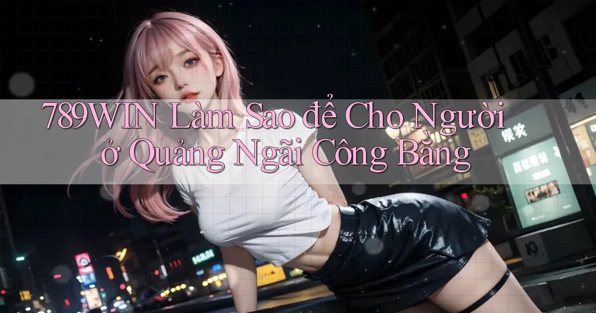 789win làm sao để cho người ở Quảng Ngãi công bằng