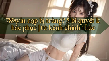 789win nạp bị trùng 5 bí quyết khắc phục từ kênh chính thức