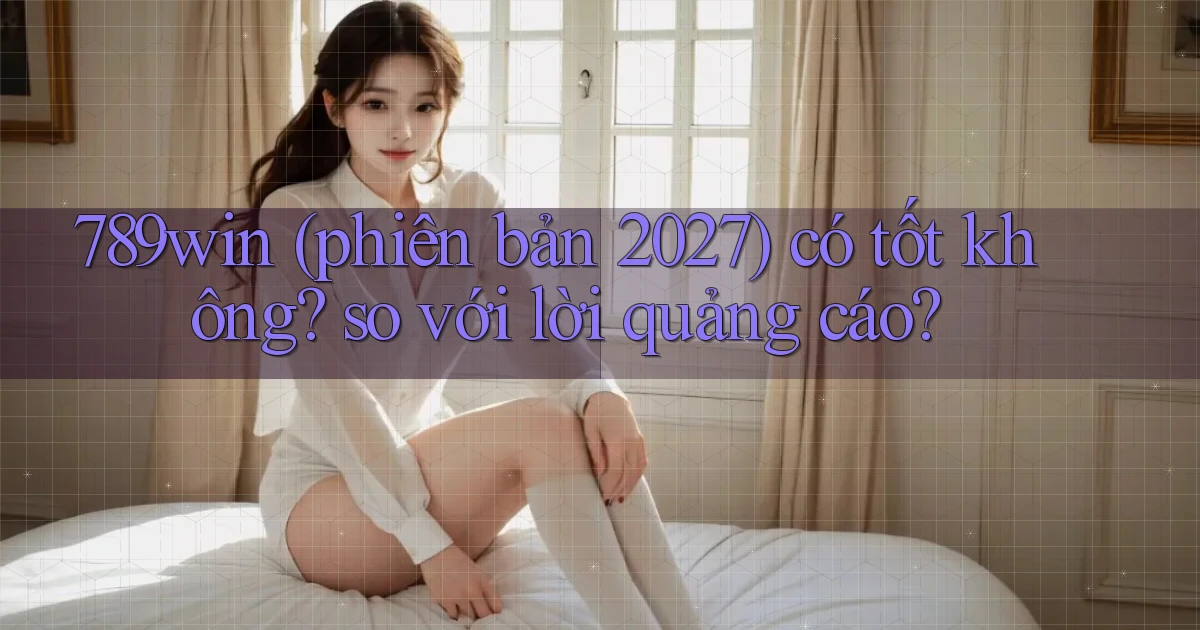 789win (phiên bản 2027) có tốt không so với lời quảng cáo