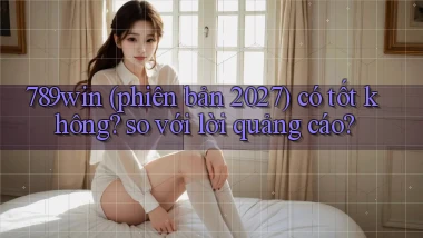 789win (phiên bản 2027) có tốt không so với lời quảng cáo