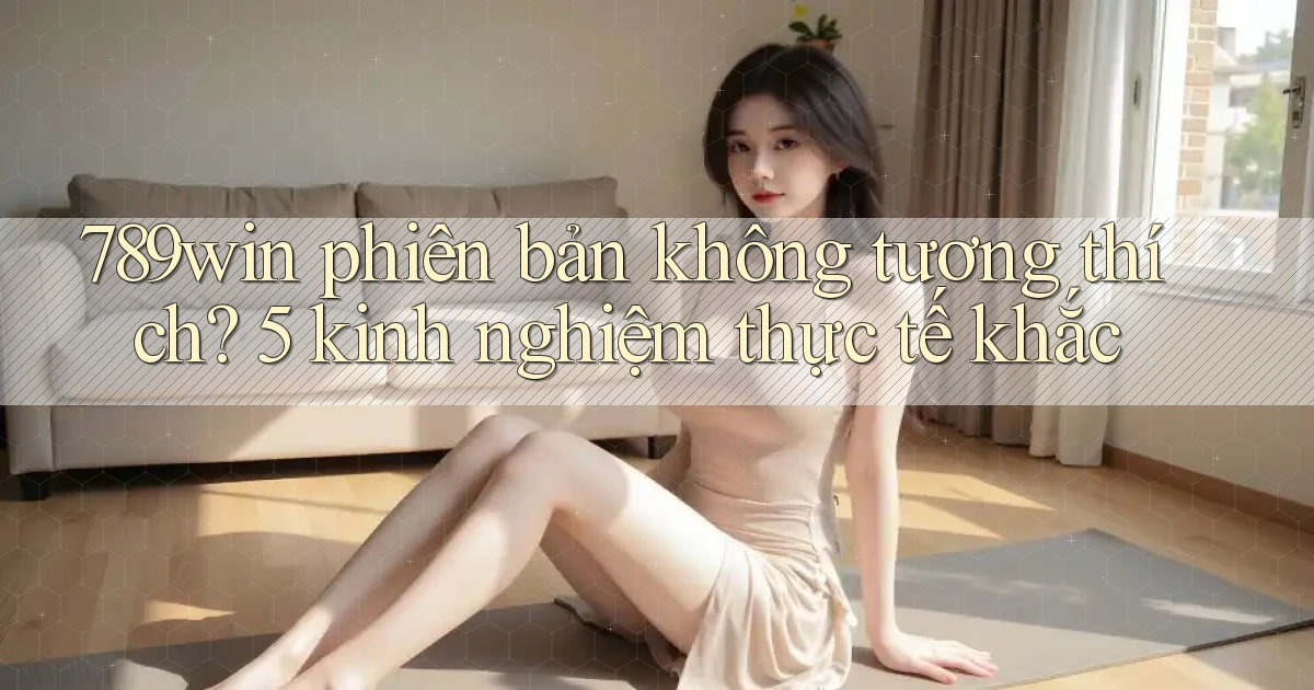 789win phiên bản không tương thích 5 kinh nghiệm thực tế khắc