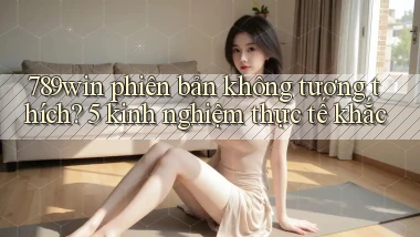 789win phiên bản không tương thích 5 kinh nghiệm thực tế khắc