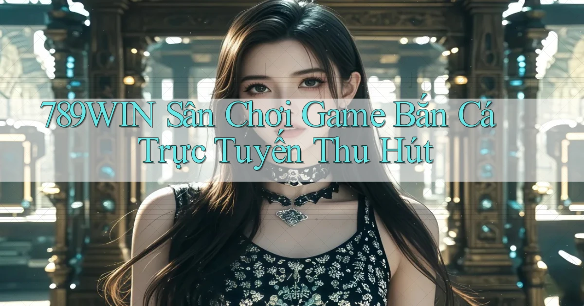789win  sân chơi game bắn cá trực tuyến thu hút