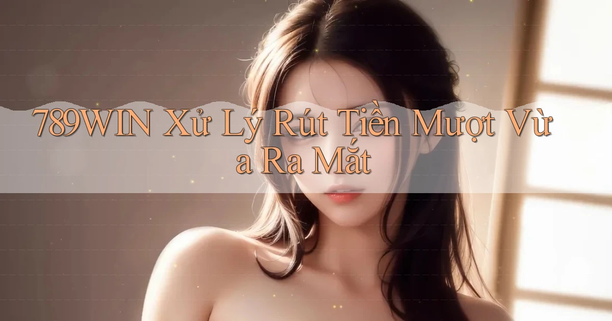 789win xử lý rút tiền mượt vừa ra mắt