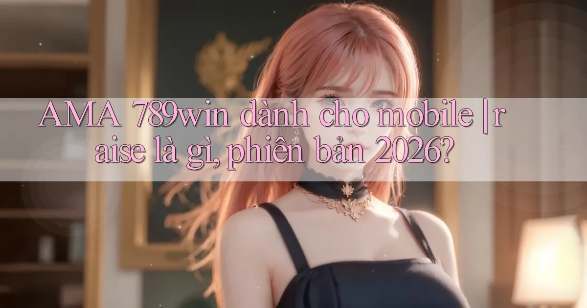 AMA 789win dành cho mobile raise là gì, phiên bản 2026