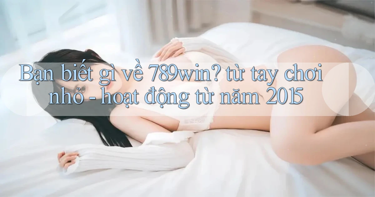 Bạn biết gì về 789win từ tay chơi nhỏ   hoạt động từ năm 2015