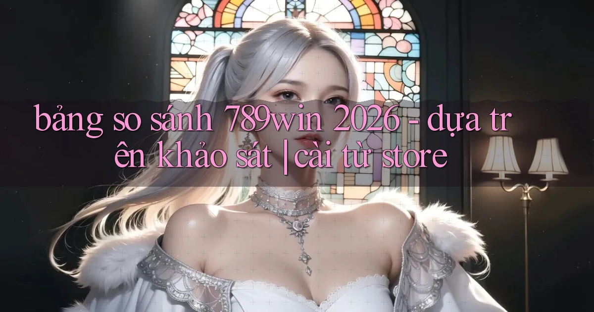 bảng so sánh 789win 2026   dựa trên khảo sát cài từ store