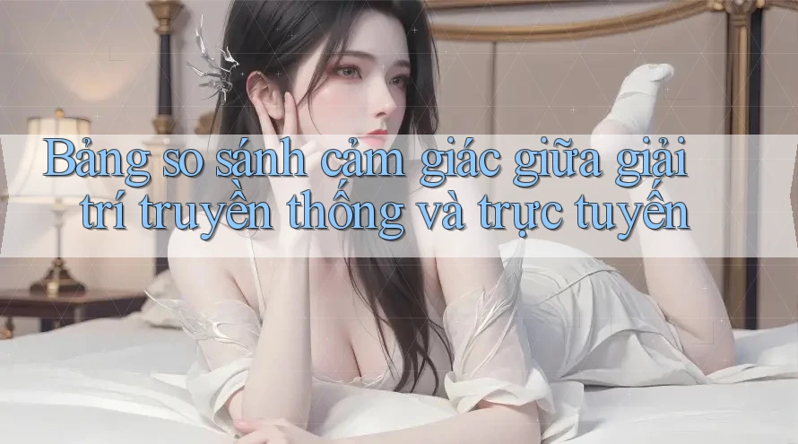 Bảng so sánh cảm giác giữa giải trí truyền thống và trực tuyến Bảng so sánh cảm giác giữa giải trí truyền thống và trực tuyến