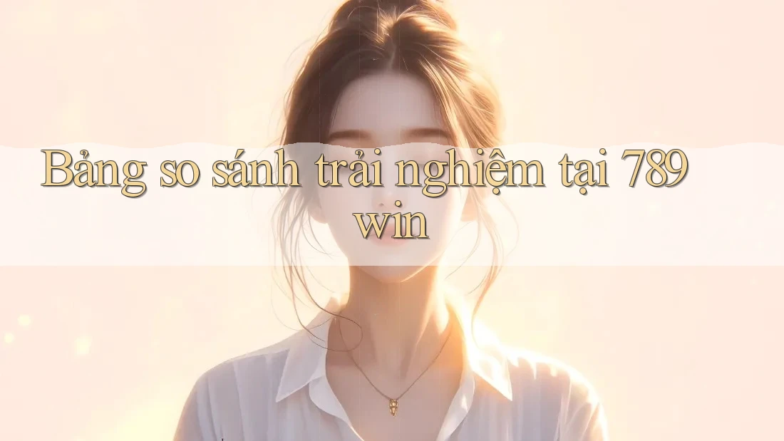 Bảng so sánh trải nghiệm tại 789win