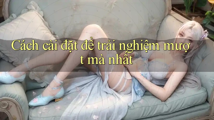 Cách cài đặt để trải nghiệm mượt mà nhất Cách cài đặt để trải nghiệm mượt mà nhất