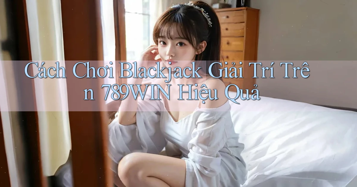 cách chơi blackjack giải trí trên 789win hiệu quả