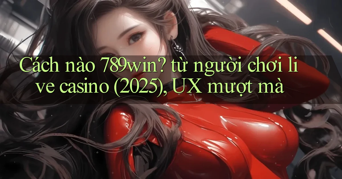 Cách nào 789win từ người chơi live casino (2025), UX mượt mà