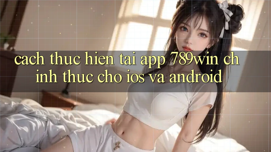 Cách thực hiện Tải App 789win Chính Thức Cho iOS Và Android Cách thực hiện Tải App 789win Chính Thức Cho iOS Và Android