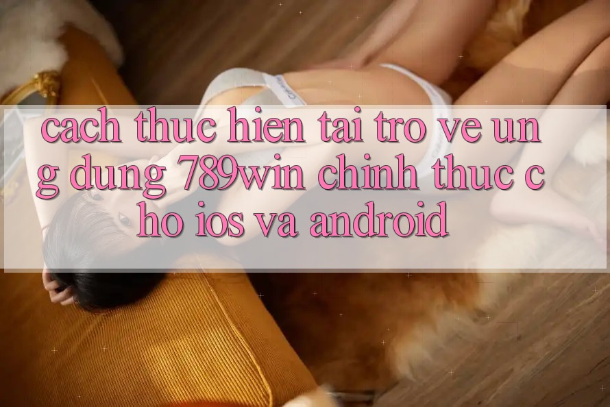 Cách thực hiện Tải trở về Ứng Dụng 789win Chính Thức Cho iOS Và Android Cách thực hiện Tải trở về Ứng Dụng 789win Chính Thức Cho iOS Và Android