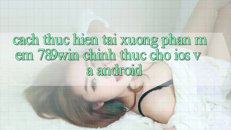 Cách thực hiện Tải xuống Phần mềm 789win Chính Thức Cho iOS Và Android