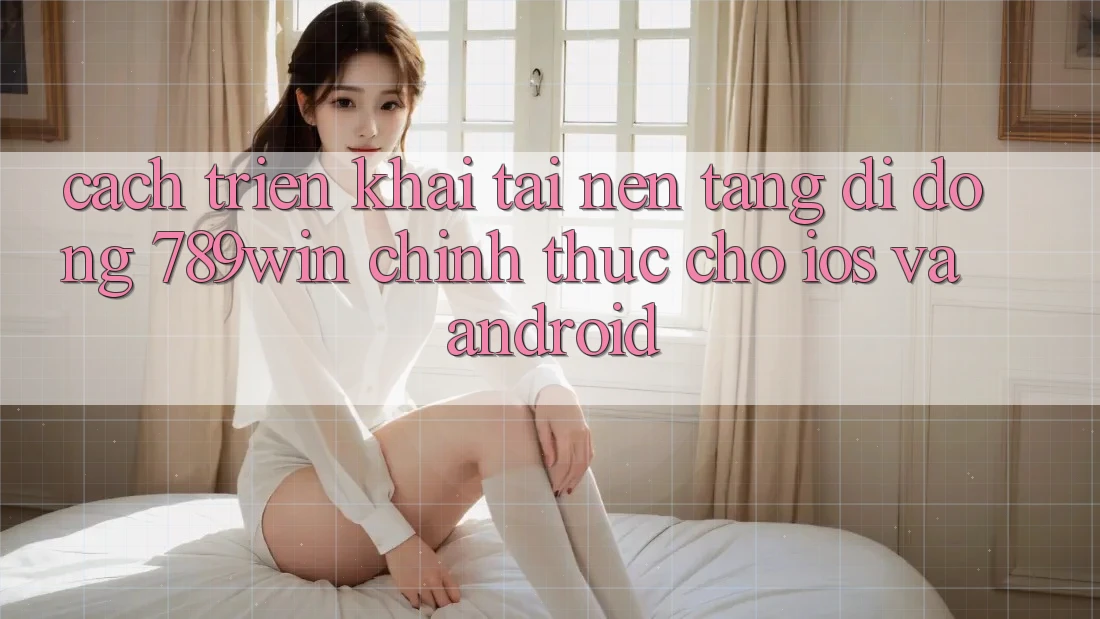 Cách triển khai Tải Nền tảng di động 789win Chính Thức Cho iOS Và Android