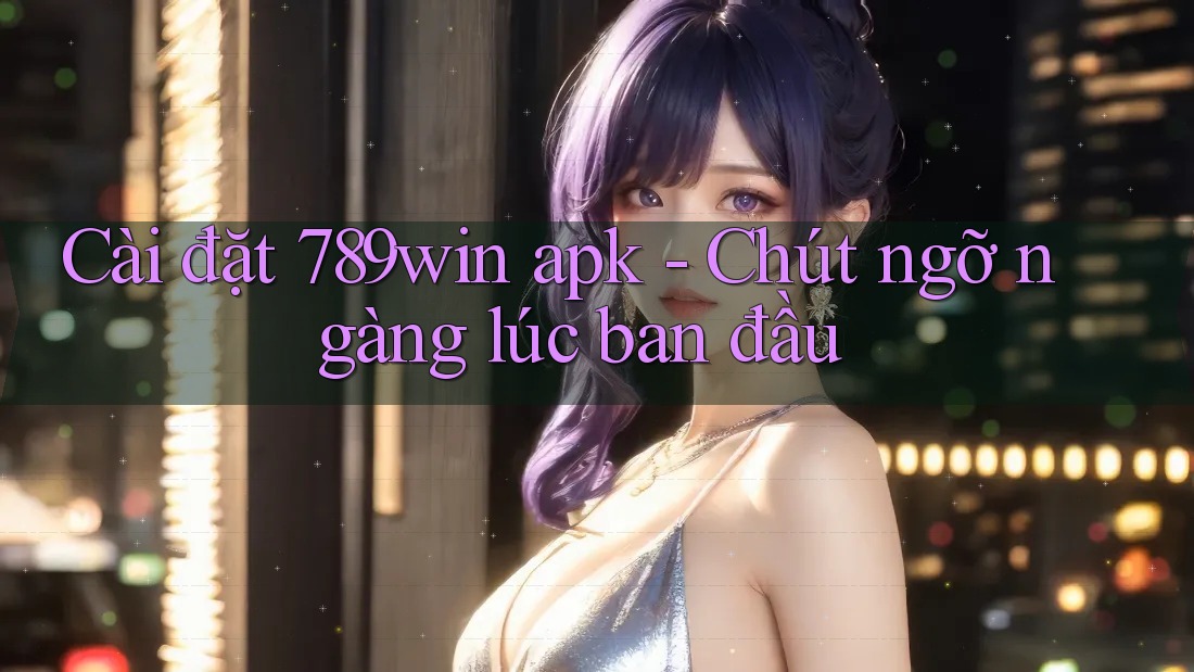 Cài đặt 789win apk - Chút ngỡ ngàng lúc ban đầu Cài đặt 789win apk - Chút ngỡ ngàng lúc ban đầu