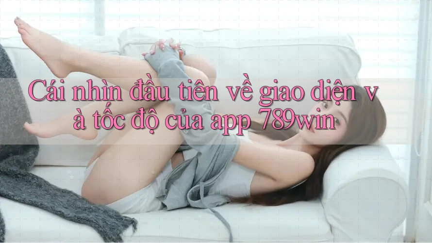 Cái nhìn đầu tiên về giao diện và tốc độ của app 789win Cái nhìn đầu tiên về giao diện và tốc độ của app 789win