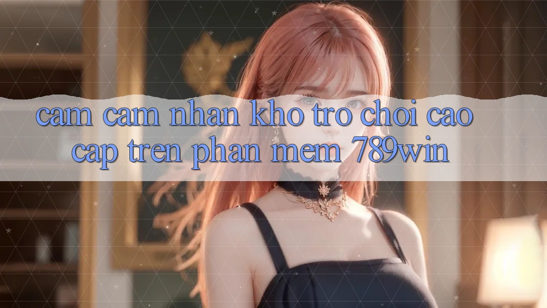 Cảm cảm nhận Kho Trò chơi Cao cấp Trên Phần mềm 789win Cảm cảm nhận Kho Trò chơi Cao cấp Trên Phần mềm 789win