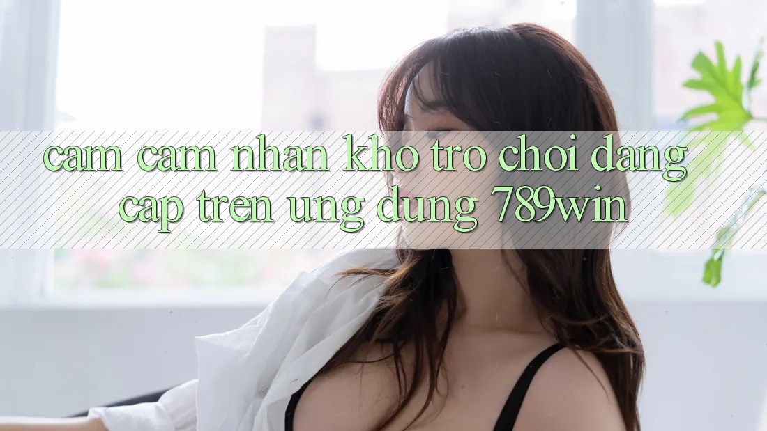 Cảm cảm nhận Kho Trò chơi Đẳng Cấp Trên Ứng Dụng 789win