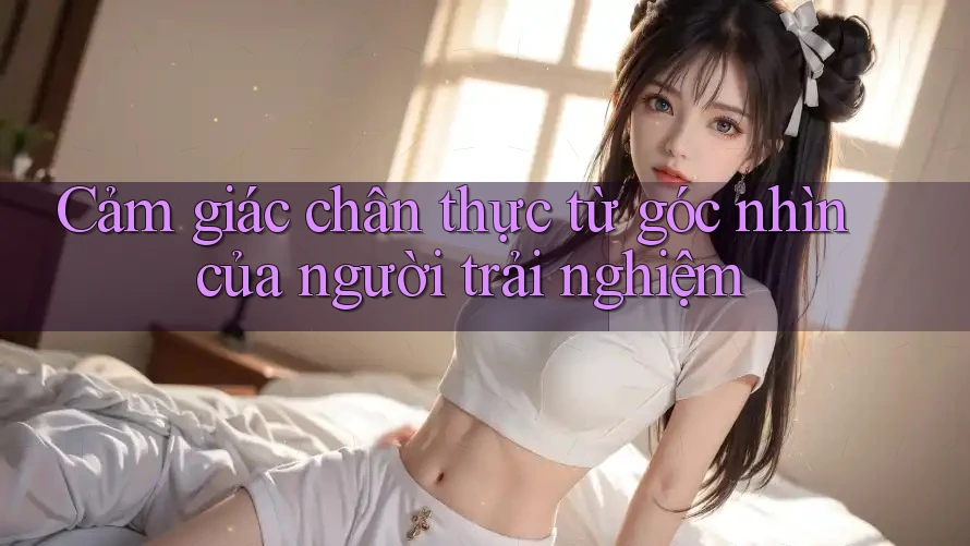 Cảm giác chân thực từ góc nhìn của người trải nghiệm Cảm giác chân thực từ góc nhìn của người trải nghiệm