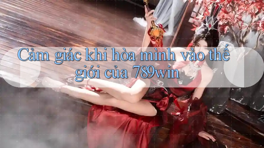 Cảm giác khi hòa mình vào thế giới của 789win Cảm giác khi hòa mình vào thế giới của 789win