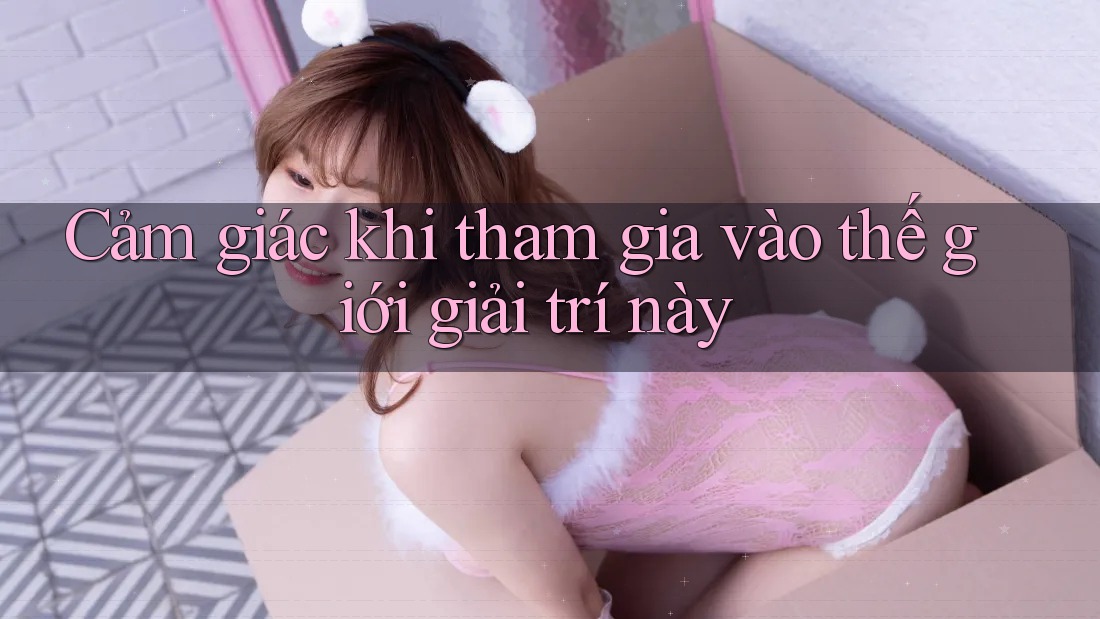 Cảm giác khi tham gia vào thế giới giải trí này Cảm giác khi tham gia vào thế giới giải trí này
