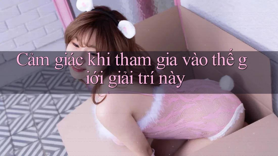 Cảm giác khi tham gia vào thế giới giải trí này Cảm giác khi tham gia vào thế giới giải trí này