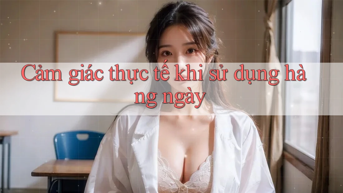Cảm giác thực tế khi sử dụng hàng ngày Cảm giác thực tế khi sử dụng hàng ngày