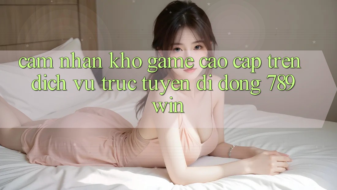 Cảm nhận Kho Game Cao cấp Trên Dịch vụ trực tuyến di động 789win Cảm nhận Kho Game Cao cấp Trên Dịch vụ trực tuyến di động 789win