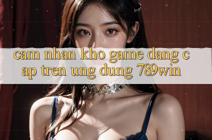 Cảm nhận Kho Game Đẳng Cấp Trên Ứng Dụng 789win