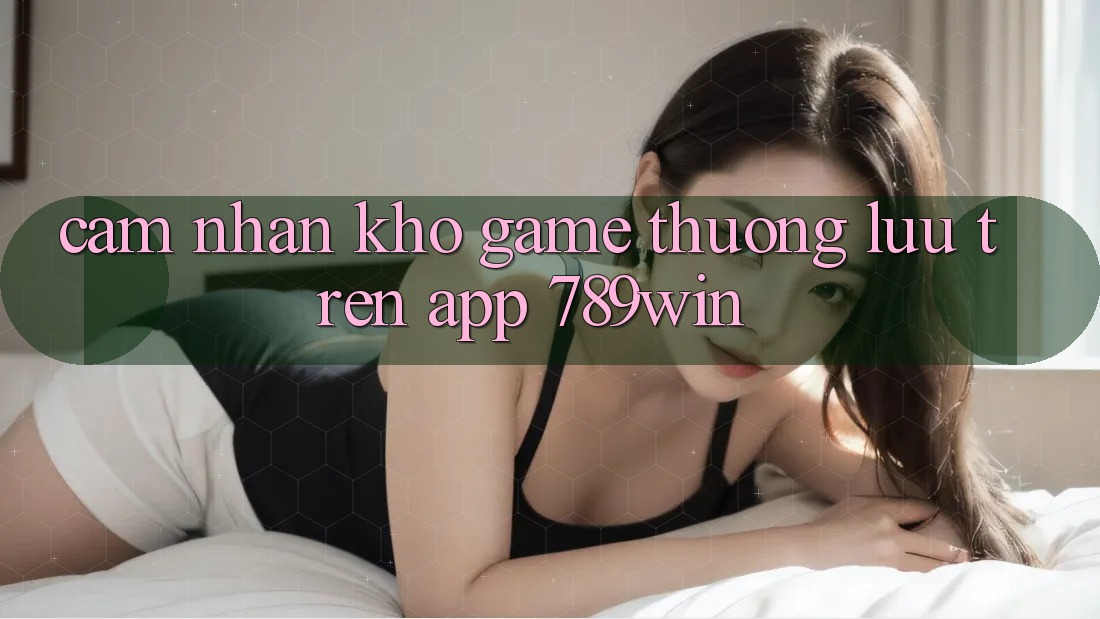 Cảm nhận Kho Game Thượng lưu Trên App 789win Cảm nhận Kho Game Thượng lưu Trên App 789win