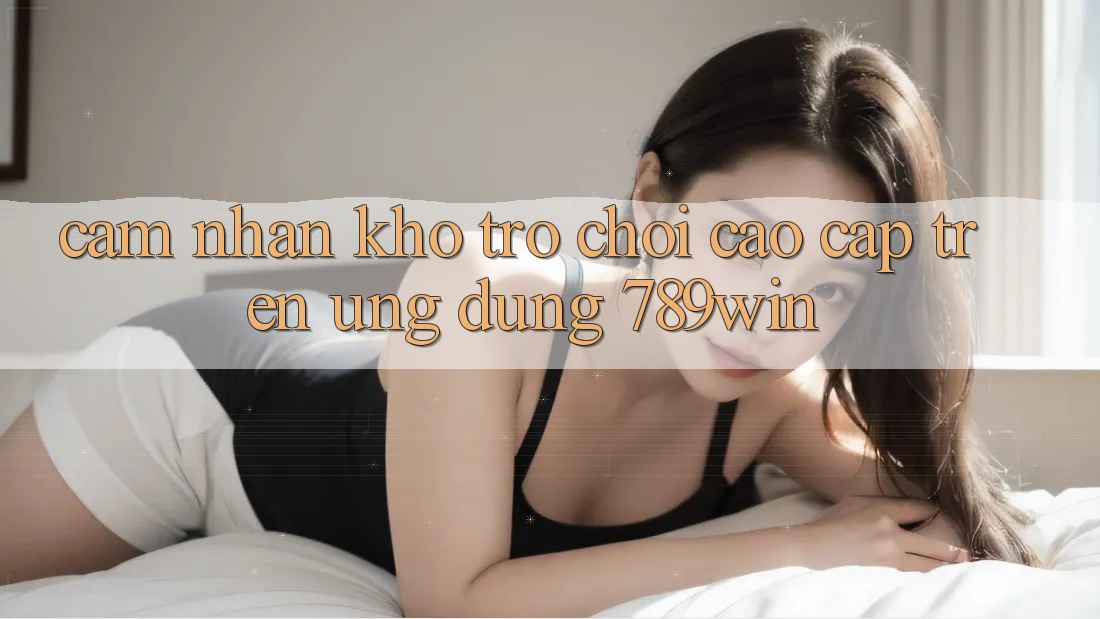 Cảm nhận Kho Trò chơi Cao cấp Trên Ứng Dụng 789win Cảm nhận Kho Trò chơi Cao cấp Trên Ứng Dụng 789win