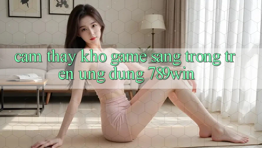 Cảm thấy Kho Game Sang trọng Trên Ứng dụng 789win Cảm thấy Kho Game Sang trọng Trên Ứng dụng 789win