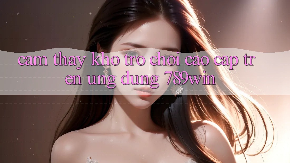 Cảm thấy Kho Trò chơi Cao cấp Trên Ứng Dụng 789win Cảm thấy Kho Trò chơi Cao cấp Trên Ứng Dụng 789win