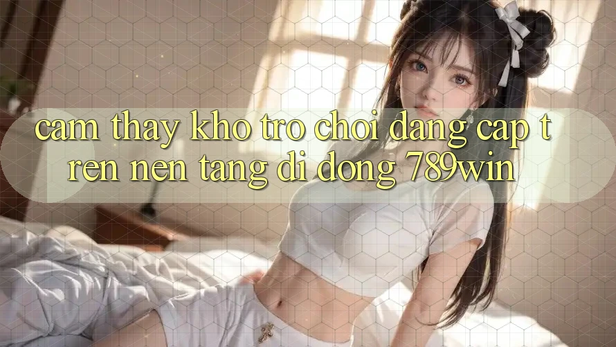 Cảm thấy Kho Trò chơi Đẳng Cấp Trên Nền tảng di động 789win