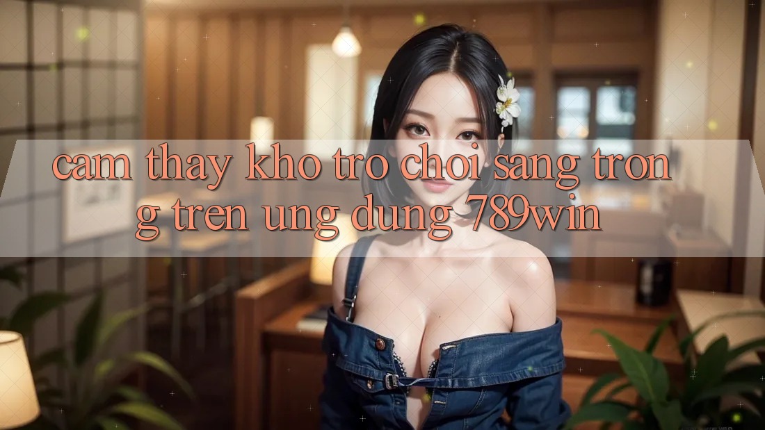 Cảm thấy Kho Trò chơi Sang trọng Trên Ứng Dụng 789win Cảm thấy Kho Trò chơi Sang trọng Trên Ứng Dụng 789win