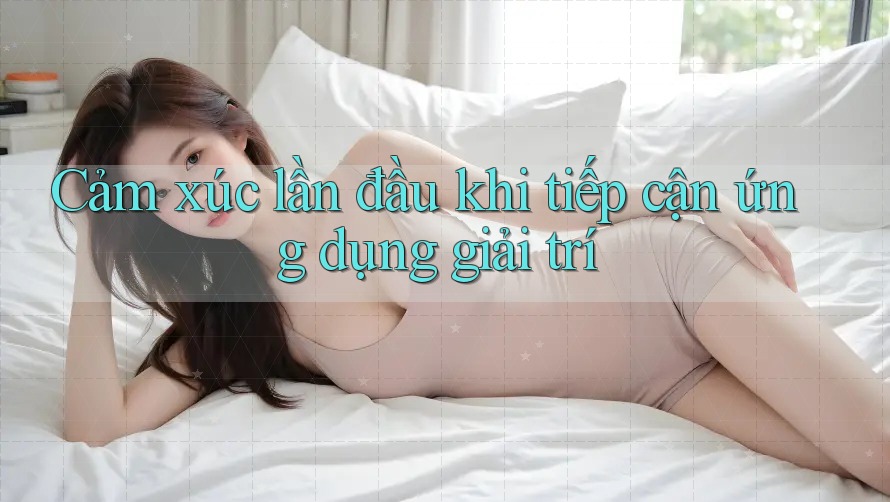 Cảm xúc lần đầu khi tiếp cận ứng dụng giải trí Cảm xúc lần đầu khi tiếp cận ứng dụng giải trí